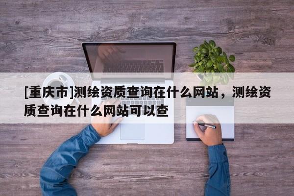 [重庆市]测绘资质查询在什么网站，测绘资质查询在什么网站可以查