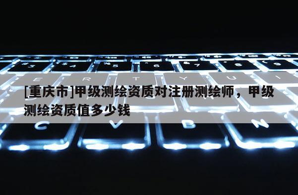 [重庆市]甲级测绘资质对注册测绘师，甲级测绘资质值多少钱