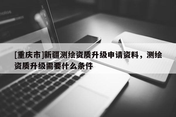 [重庆市]新疆测绘资质升级申请资料，测绘资质升级需要什么条件