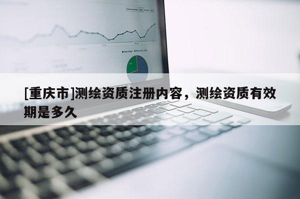 [重庆市]测绘资质注册内容，测绘资质有效期是多久