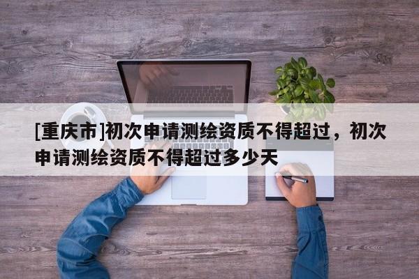 [重庆市]初次申请测绘资质不得超过，初次申请测绘资质不得超过多少天