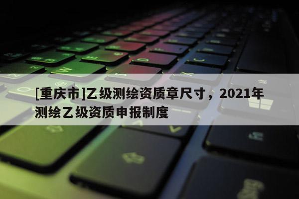 [重庆市]乙级测绘资质章尺寸，2021年测绘乙级资质申报制度