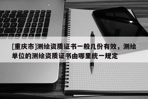 [重庆市]测绘资质证书一般几份有效，测绘单位的测绘资质证书由哪里统一规定