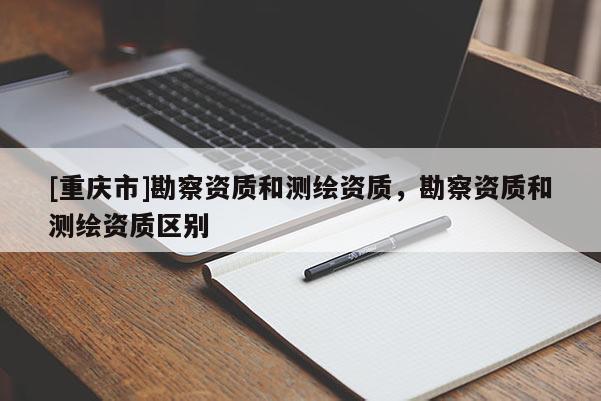 [重庆市]勘察资质和测绘资质，勘察资质和测绘资质区别