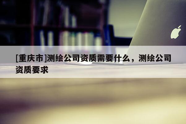 [重庆市]测绘公司资质需要什么，测绘公司资质要求