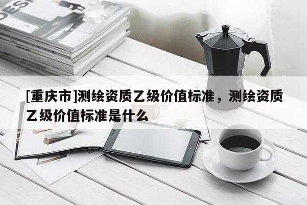 [重庆市]测绘资质乙级价值标准，测绘资质乙级价值标准是什么