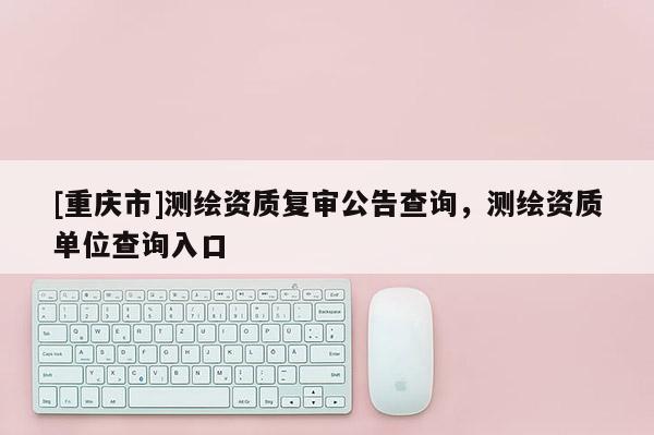 [重庆市]测绘资质复审公告查询，测绘资质单位查询入口