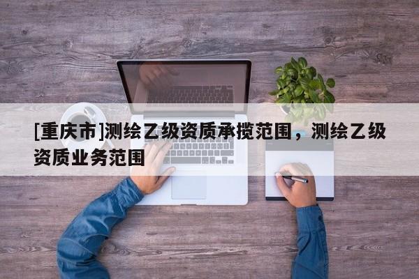 [重庆市]测绘乙级资质承揽范围，测绘乙级资质业务范围