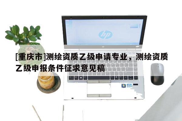 [重庆市]测绘资质乙级申请专业，测绘资质乙级申报条件征求意见稿