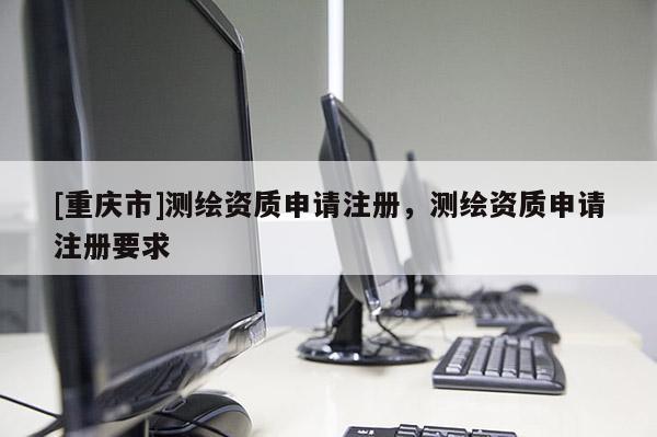 [重庆市]测绘资质申请注册，测绘资质申请注册要求