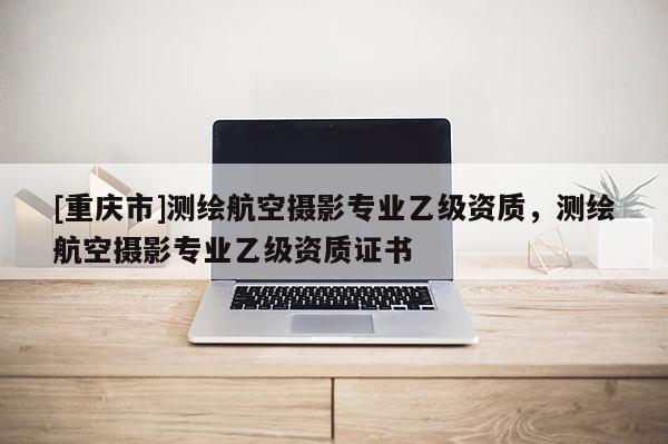 [重庆市]测绘航空摄影专业乙级资质，测绘航空摄影专业乙级资质证书
