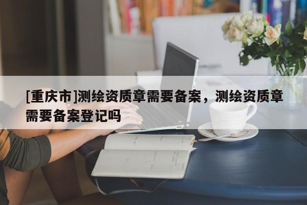 [重庆市]测绘资质章需要备案，测绘资质章需要备案登记吗