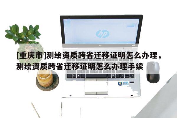 [重庆市]测绘资质跨省迁移证明怎么办理，测绘资质跨省迁移证明怎么办理手续