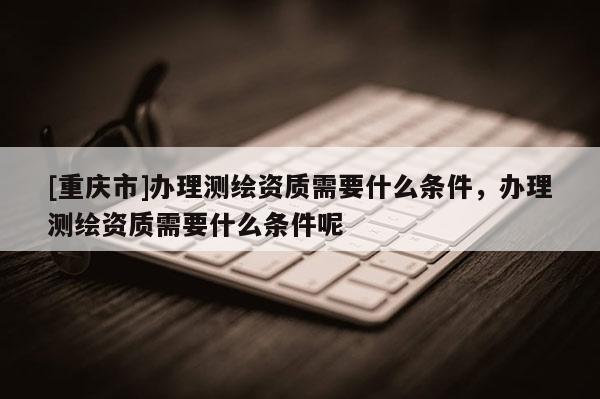 [重庆市]办理测绘资质需要什么条件，办理测绘资质需要什么条件呢