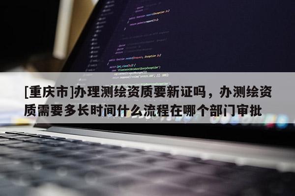 [重庆市]办理测绘资质要新证吗，办测绘资质需要多长时间什么流程在哪个部门审批