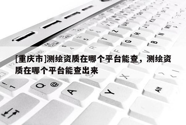 [重庆市]测绘资质在哪个平台能查，测绘资质在哪个平台能查出来