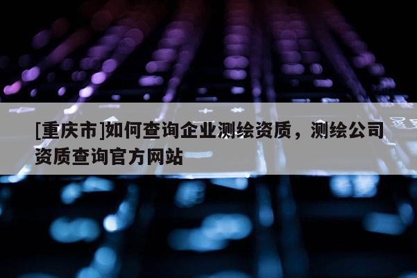 [重庆市]如何查询企业测绘资质，测绘公司资质查询官方网站