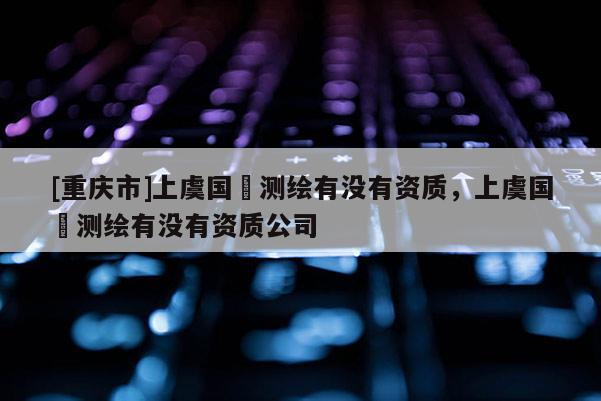 [重庆市]上虞国璟测绘有没有资质，上虞国璟测绘有没有资质公司