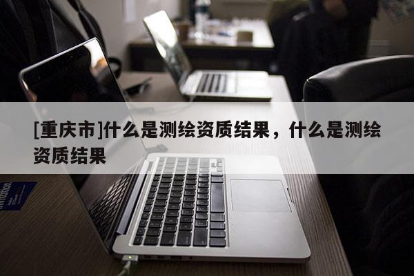 [重庆市]什么是测绘资质结果，什么是测绘资质结果