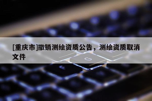 [重庆市]撤销测绘资质公告，测绘资质取消文件