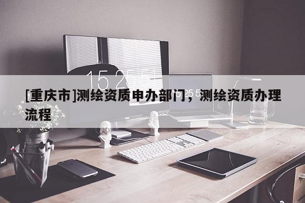 [重庆市]测绘资质申办部门，测绘资质办理流程