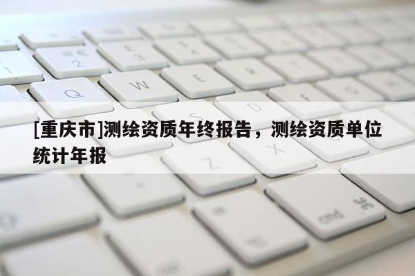 [重庆市]测绘资质年终报告，测绘资质单位统计年报