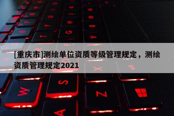 [重庆市]测绘单位资质等级管理规定，测绘资质管理规定2021