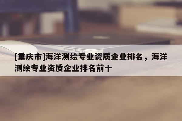 [重庆市]海洋测绘专业资质企业排名，海洋测绘专业资质企业排名前十