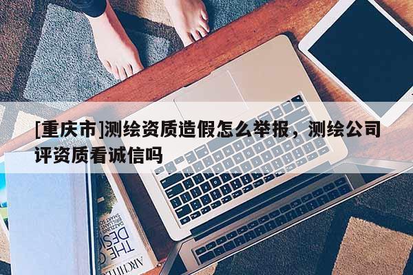 [重庆市]测绘资质造假怎么举报，测绘公司评资质看诚信吗