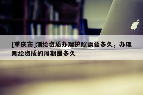 [重庆市]测绘资质办理护照需要多久，办理测绘资质的周期是多久