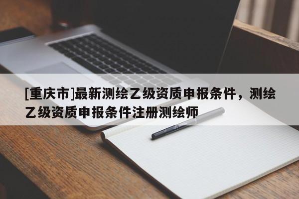[重庆市]最新测绘乙级资质申报条件，测绘乙级资质申报条件注册测绘师