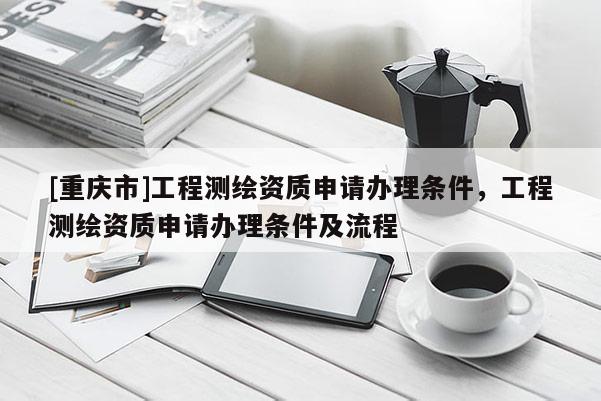 [重庆市]工程测绘资质申请办理条件，工程测绘资质申请办理条件及流程