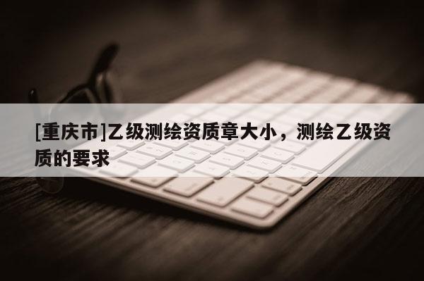 [重庆市]乙级测绘资质章大小，测绘乙级资质的要求