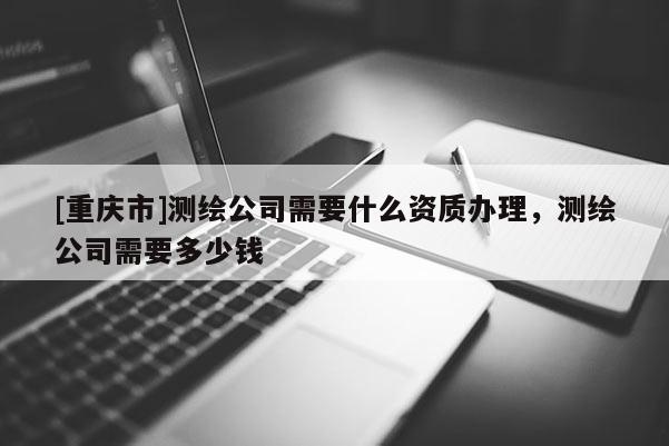 [重庆市]测绘公司需要什么资质办理，测绘公司需要多少钱