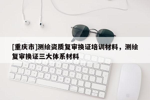 [重庆市]测绘资质复审换证培训材料，测绘复审换证三大体系材料