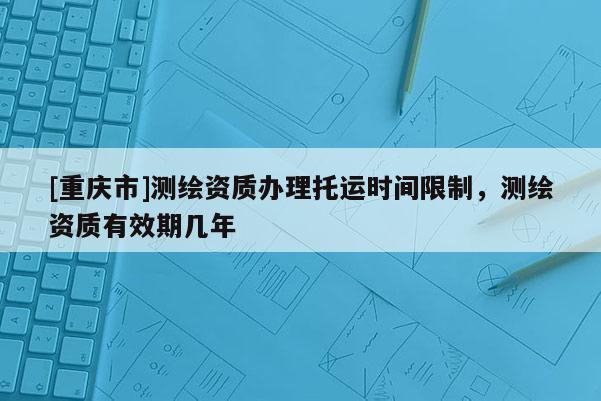 [重庆市]测绘资质办理托运时间限制，测绘资质有效期几年