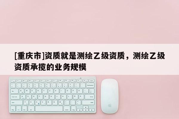 [重庆市]资质就是测绘乙级资质，测绘乙级资质承揽的业务规模