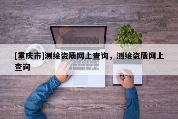 [重庆市]测绘资质网上查询，测绘资质网上查询