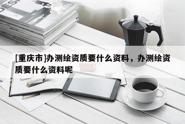 [重庆市]办测绘资质要什么资料，办测绘资质要什么资料呢