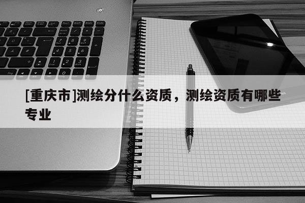 [重庆市]测绘分什么资质，测绘资质有哪些专业