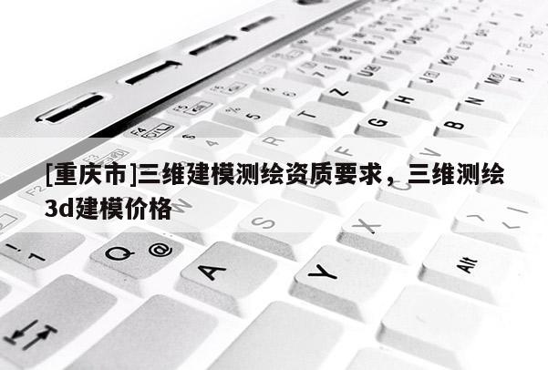 [重庆市]三维建模测绘资质要求，三维测绘3d建模价格