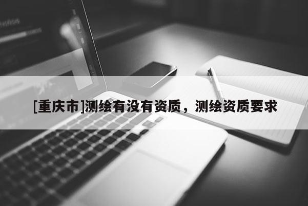 [重庆市]测绘有没有资质，测绘资质要求