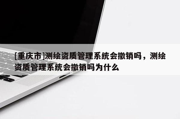 [重庆市]测绘资质管理系统会撤销吗，测绘资质管理系统会撤销吗为什么