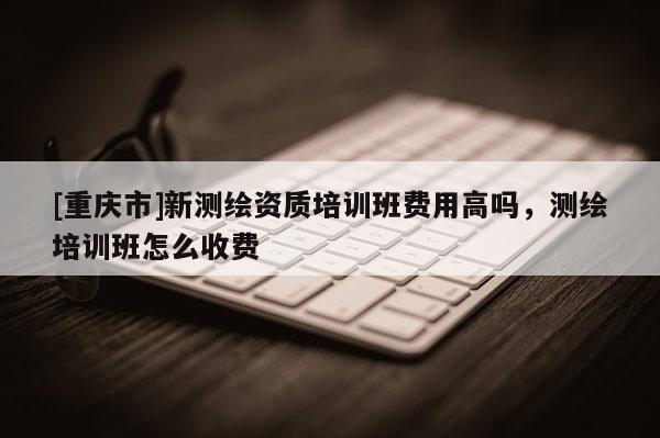 [重庆市]新测绘资质培训班费用高吗，测绘培训班怎么收费