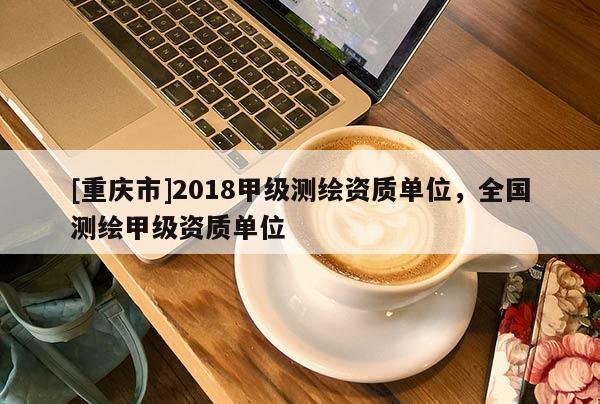 [重庆市]2018甲级测绘资质单位，全国测绘甲级资质单位