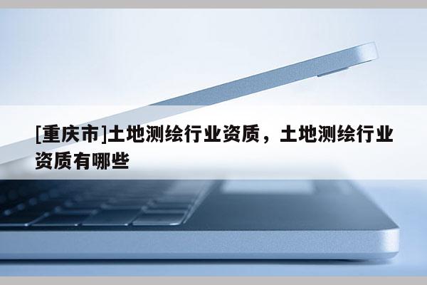 [重庆市]土地测绘行业资质，土地测绘行业资质有哪些