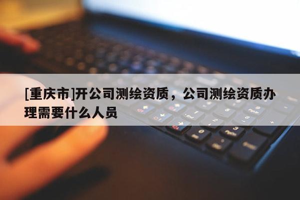 [重庆市]开公司测绘资质，公司测绘资质办理需要什么人员