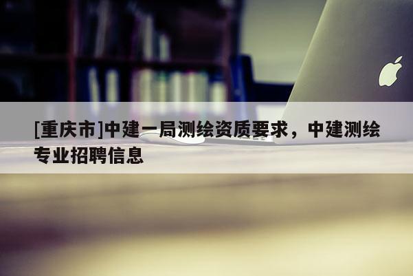 [重庆市]中建一局测绘资质要求，中建测绘专业 *** 信息