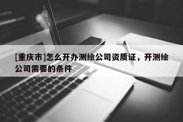 [重庆市]怎么开办测绘公司资质证，开测绘公司需要的条件