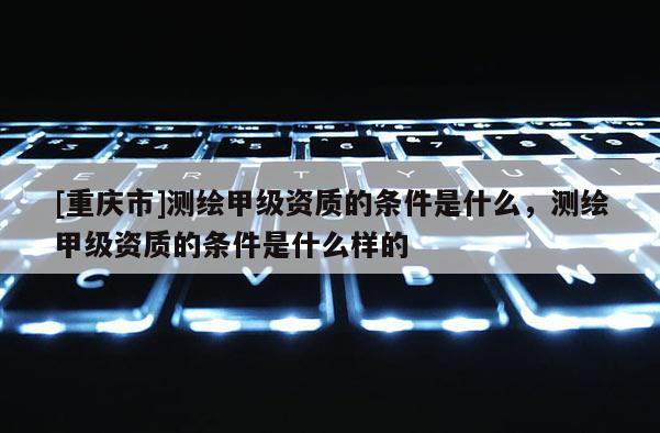 [重庆市]测绘甲级资质的条件是什么，测绘甲级资质的条件是什么样的